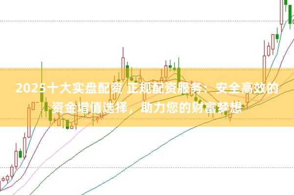 2025十大实盘配资 正规配资服务：安全高效的资金增值选择，助力您的财富梦想
