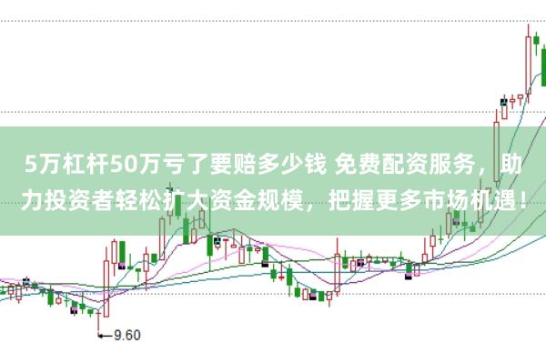 5万杠杆50万亏了要赔多少钱 免费配资服务，助力投资者轻松扩大资金规模，把握更多市场机遇！