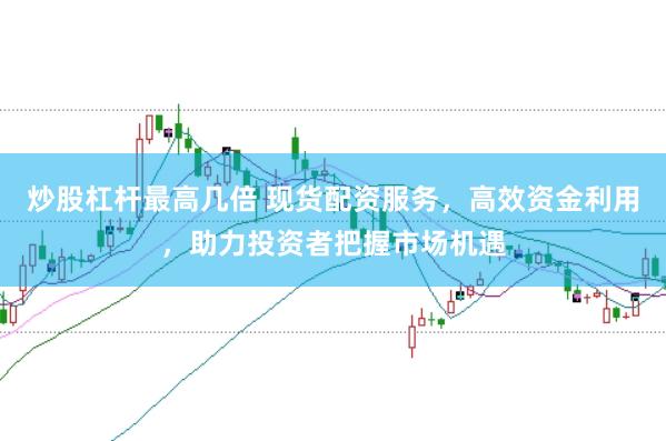 炒股杠杆最高几倍 现货配资服务，高效资金利用，助力投资者把握市场机遇