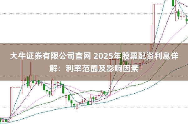 大牛证券有限公司官网 2025年股票配资利息详解：利率范围及影响因素