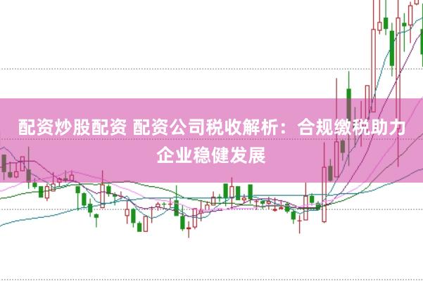 配资炒股配资 配资公司税收解析：合规缴税助力企业稳健发展