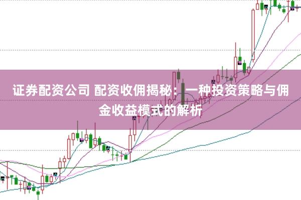 证券配资公司 配资收佣揭秘:一种投资策略与佣金收益模式的解析