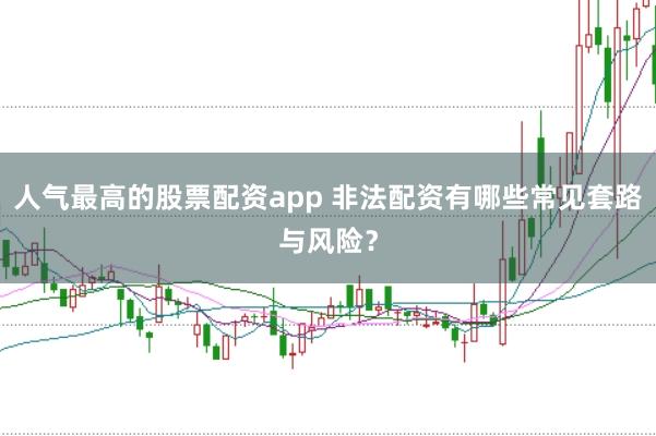 人气最高的股票配资app 非法配资有哪些常见套路与风险？