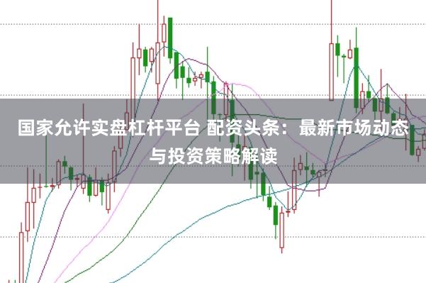 国家允许实盘杠杆平台 配资头条：最新市场动态与投资策略解读