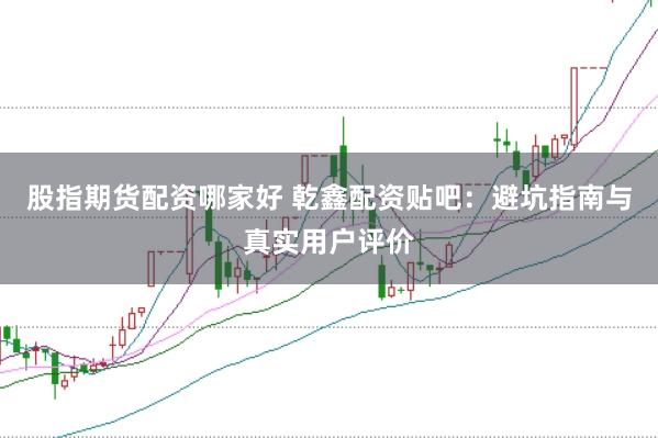 股指期货配资哪家好 乾鑫配资贴吧：避坑指南与真实用户评价