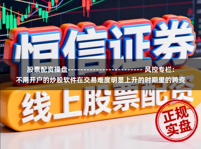 股票配资操盘------------------------ 风控专栏：不用开户的炒股软件在交易难度明显上升的时期里的跨资