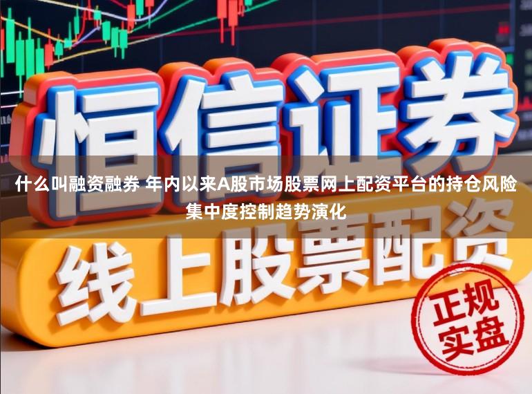 什么叫融资融券 年内以来A股市场股票网上配资平台的持仓风险集中度控制趋势演化