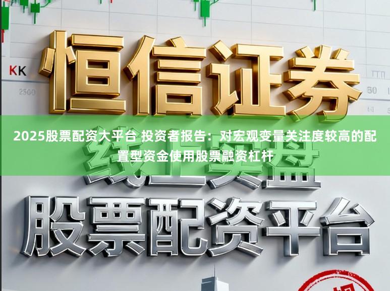 2025股票配资大平台 投资者报告：对宏观变量关注度较高的配置型资金使用股票融资杠杆