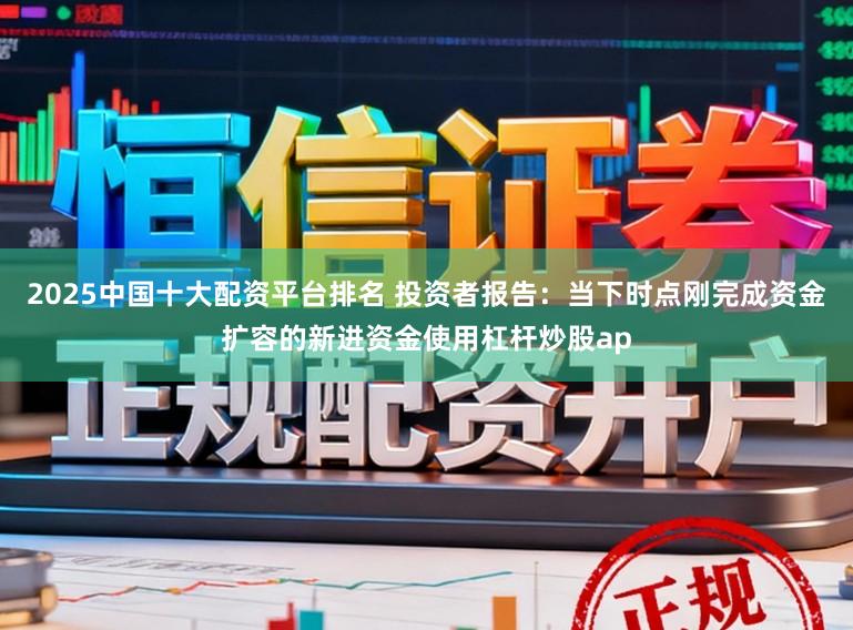 2025中国十大配资平台排名 投资者报告：当下时点刚完成资金扩容的新进资金使用杠杆炒股ap