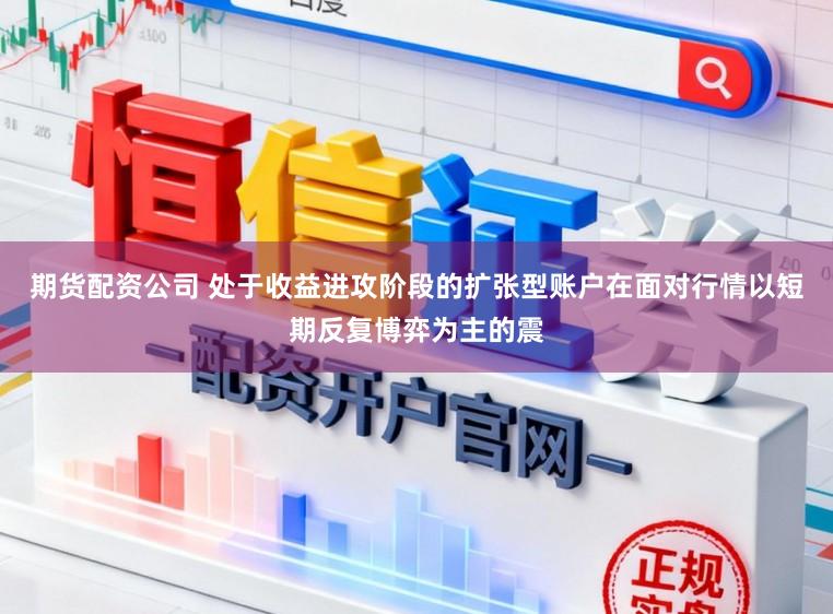 期货配资公司 处于收益进攻阶段的扩张型账户在面对行情以短期反复博弈为主的震