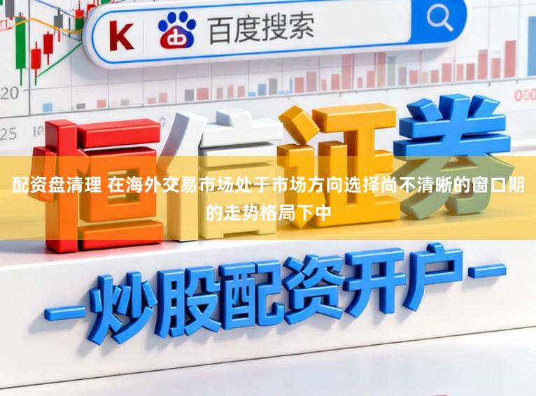 配资盘清理 在海外交易市场处于市场方向选择尚不清晰的窗口期的走势格局下中