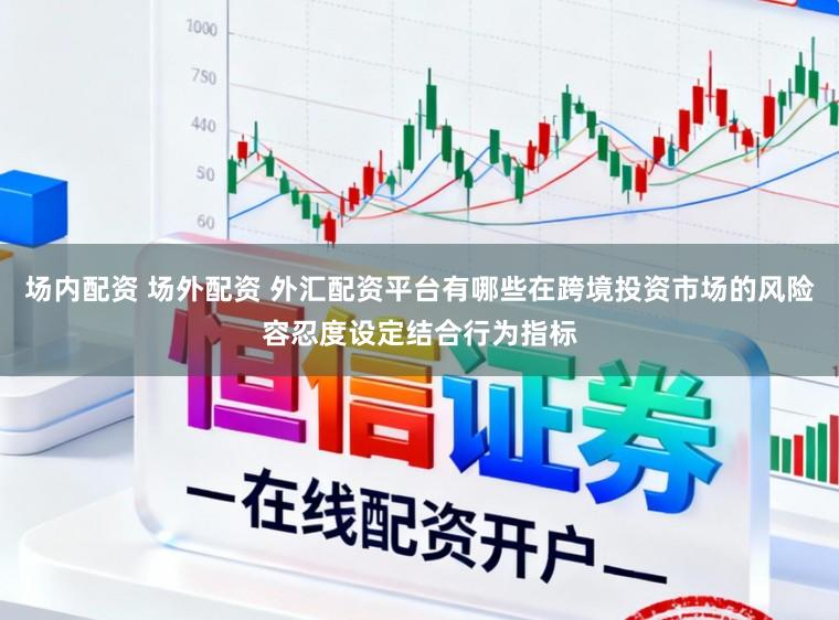 场内配资 场外配资 外汇配资平台有哪些在跨境投资市场的风险容忍度设定结合行为指标