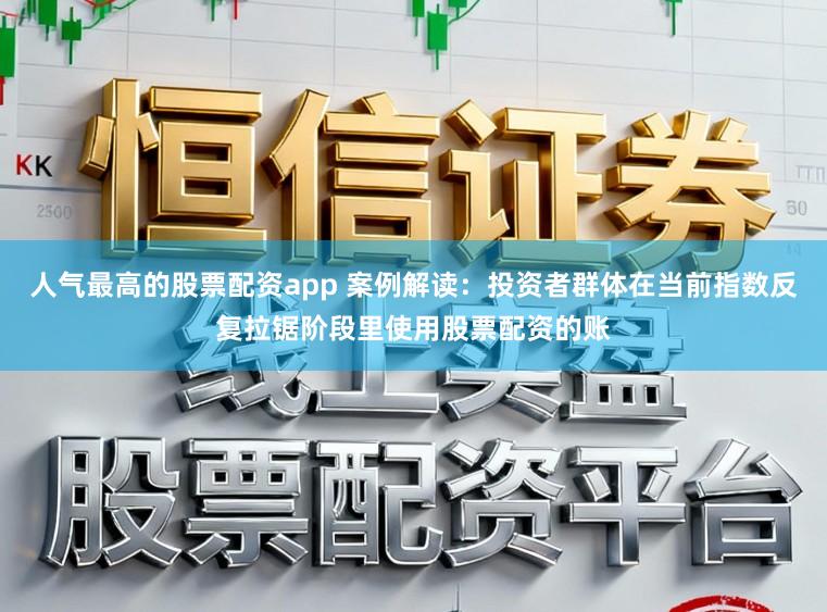 人气最高的股票配资app 案例解读：投资者群体在当前指数反复拉锯阶段里使用股票配资的账